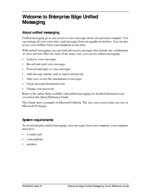 Page 3P0908533 Issue 01 Enterprise Edge Unified Messaging Quick Reference Guide
Welcome to Enterprise Edge Unified 
Messaging
About unified messaging
Unified messaging gives you access to voice messages from your personal computer. You 
can manage all your voice and e-mail messages from one graphical interface. You can also 
access your mailbox from your telephone at any time.
With unified messaging you can send and receive messages that include any combination 
of voice and text. Here are some of the many...