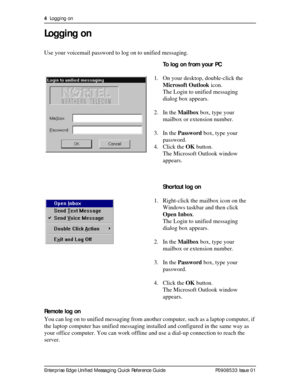 Page 44  Logging on
Enterprise Edge Unified Messaging Quick Reference Guide P0908533 Issue 01
Logging on
Use your voicemail password to log on to unified messaging.
Remote log on
You can log on to unified messaging from another computer, such as a laptop computer, if 
the laptop computer has unified messaging installed and configured in the same way as 
your office computer. You can work offline and use a dial-up connection to reach the 
server.To log on from your PC
1. On your desktop, double-click the...