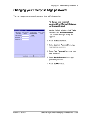 Page 5Changing your Enterprise Edge password  5
P0908533 Issue 01 Enterprise Edge Unified Messaging Quick Reference Guide
Changing your Enterprise Edge password
You can change your voicemail password from unified messaging.
To change your voicemail 
password from Microsoft Exchange 
or Microsoft Outlook
1. On the Outlook window, click Tools 
and then click mailbox manager.
The Mailbox Manager dialog box 
appears.
2. Click the Password tab.
3. In the Current Password box, type 
your current password.
4. In the...