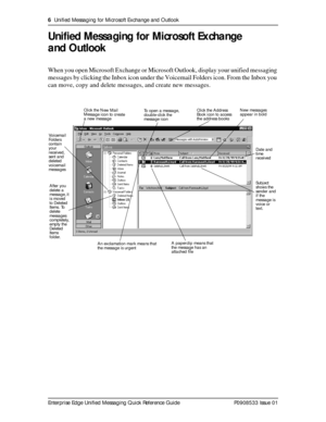 Page 66  Unified Messaging for Microsoft Exchange and Outlook
Enterprise Edge Unified Messaging Quick Reference Guide P0908533 Issue 01
Unified Messaging for Microsoft Exchange 
and Outlook
When you open Microsoft Exchange or Microsoft Outlook, display your unified messaging 
messages by clicking the Inbox icon under the Voicemail Folders icon. From the Inbox you 
can move, copy and delete messages, and create new messages.
 
Date and 
time 
received
Subject 
shows the 
sender and 
if the 
message is 
voice or...