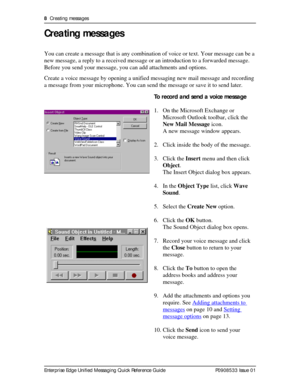 Page 88  Creating messages
Enterprise Edge Unified Messaging Quick Reference Guide P0908533 Issue 01
Creating messages
You can create a message that is any combination of voice or text. Your message can be a 
new message, a reply to a received message or an introduction to a forwarded message. 
Before you send your message, you can add attachments and options.
Create a voice message by opening a unified messaging new mail message and recording 
a message from your microphone. You can send the message or save...