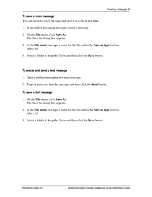 Page 9Creating messages  9
P0908533 Issue 01 Enterprise Edge Unified Messaging Quick Reference Guide
To save a voice message
You can record a voice message and save it as a file to use later.
1. In an unified messaging message, record a message.
2. On the File menu, click Save As.
The Save As dialog box appears.
3. In the File name box type a name for the file and in the Save as type list box 
select .rtf.
4. Select a folder to keep the file in and then click the Save button.
To create and send a text message...