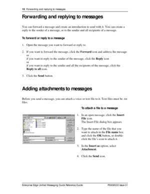 Page 1010  Forwarding and replying to messages
Enterprise Edge Unified Messaging Quick Reference Guide P0908533 Issue 01
Forwarding and replying to messages
You can forward a message and create an introduction to send with it. You can create a 
reply to the sender of a message, or to the sender and all recipients of a message.
To forward or reply to a message
1. Open the message you want to forward or reply to.
2. If you want to forward the message, click the Forward icon and address the message
or
if you want...