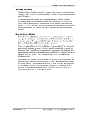 Page 5Enterprise Edge Voice Messaging  5
P0908528 Issue 01 Enterprise Edge Voice Messaging AMIS User Guide
Site-Based Addressing
Site-Based Addressing lets you specify where a voice message is delivered. You 
can send a voice message to any person inside or outside of your company who has 
an AMIS address.
To use Site-Based Addressing, Mark needs two pieces of network delivery 
information before he can send the message. He must obtain Vancouver’s site 
prefix from his Miami System Administrator and he must...