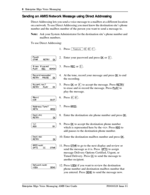 Page 66  Enterprise Edge Voice Messaging
Enterprise Edge Voice Messaging AMIS User Guide P0908528 Issue 01
Sending an AMIS Network Message using Direct Addressing
Direct Addressing lets you send a voice message to a mailbox at a different location 
on a network. To use Direct Addressing you must know the destination site’s phone 
number and the mailbox number of the person you want to send a message to.
Note:Ask your System Administrator for the destination site’s phone number and 
mailbox numbers.
To use...