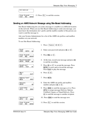 Page 7Enterprise Edge Voice Messaging  7
P0908528 Issue 01 Enterprise Edge Voice Messaging AMIS User Guide
Sending an AMIS Network Message using Site-Based Addressing
Site-Based Addressing lets you send a message to a mailbox at a different location 
on the network. When you use Site-Based Addressing to send your message, you 
must know the destination site’s prefix and the mailbox number of the person you 
want to send the message to.
Ask your System Administrator for a list of the AMIS site prefixes and...