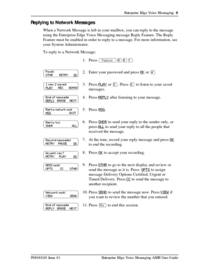 Page 9Enterprise Edge Voice Messaging  9
P0908528 Issue 01 Enterprise Edge Voice Messaging AMIS User Guide
Replying to Network Messages
When a Network Message is left in your mailbox, you can reply to the message 
using the Enterprise Edge Voice Messaging message Reply Feature. The Reply 
Feature must be enabled in order to reply to a message. For more information, see 
your System Administrator.
To reply to a Network Message:
1. Press Äá¡Ú.
2. Enter your password and press OK
 or £.
3. Press PLAY or Û. Press...