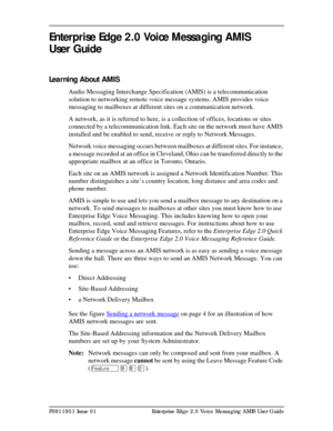 Page 3P0911951 Issue 01 Enterprise Edge 2.0 Voice Messaging AMIS User Guide
Enterprise Edge 2.0 Voice Messaging AMIS 
User Guide
Learning About AMIS
Audio Messaging Interchange Specification (AMIS) is a telecommunication 
solution to networking remote voice message systems. AMIS provides voice 
messaging to mailboxes at different sites on a communication network.
A network, as it is referred to here, is a collection of offices, locations or sites 
connected by a telecommunication link. Each site on the network...