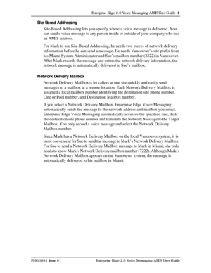 Page 5Enterprise Edge 2.0 Voice Messaging AMIS User Guide  5
P0911951 Issue 01 Enterprise Edge 2.0 Voice Messaging AMIS User Guide
Site-Based Addressing
Site-Based Addressing lets you specify where a voice message is delivered. You 
can send a voice message to any person inside or outside of your company who has 
an AMIS address.
For Mark to use Site-Based Addressing, he needs two pieces of network delivery 
information before he can send a message. He needs Vancouver’s site prefix from 
his Miami System...