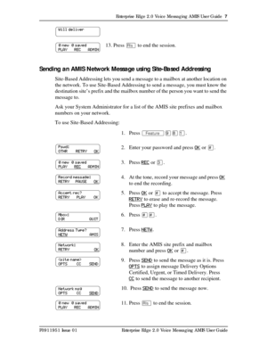 Page 7Enterprise Edge 2.0 Voice Messaging AMIS User Guide  7
P0911951 Issue 01 Enterprise Edge 2.0 Voice Messaging AMIS User Guide
Sending an AMIS Network Message using Site-Based Addressing
Site-Based Addressing lets you send a message to a mailbox at another location on 
the network. To use Site-Based Addressing to send a message, you must know the 
destination site’s prefix and the mailbox number of the person you want to send the 
message to.
Ask your System Administrator for a list of the AMIS site...