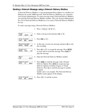 Page 88  Enterprise Edge 2.0 Voice Messaging AMIS User Guide
Enterprise Edge 2.0 Voice Messaging AMIS User Guide P0911951 Issue 01
Sending a Network Message using a Network Deliver y Mailbox
A Network Delivery Mailbox is a pre-programmed direct address to a mailbox at a 
different site on the AMIS network. Network Delivery Mailboxes are created by 
your System Administrator. To send a message using a Network Delivery Mailbox, 
you need the Network Delivery Mailbox number. Ask your System Administrator 
for a...