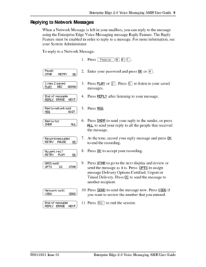 Page 9Enterprise Edge 2.0 Voice Messaging AMIS User Guide  9
P0911951 Issue 01 Enterprise Edge 2.0 Voice Messaging AMIS User Guide
Replying to Network Messages
When a Network Message is left in your mailbox, you can reply to the message 
using the Enterprise Edge Voice Messaging message Reply Feature. The Reply 
Feature must be enabled in order to reply to a message. For more information, see 
your System Administrator.
To reply to a Network Message:
1. Press Äá¡Ú.
2. Enter your password and press OK
 or £.
3....