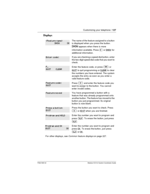 Page 127Customizing your telephone /127
P0941565 02 Modular ICS 5.0 System Coordinator Guide
Displays
The name of the feature assigned to a button
is displayed when you press the button.
SHOWappears when there is more
information available. Press
£orSHOWfor
additional information.
If you are checking a speed dial button, enter
the two-digit speed dial code that you want to
check.
Enter the feature code, or press¨or
QUITto quit programming orCLEARto clear
the numbers you have entered. The system
accepts the entry...