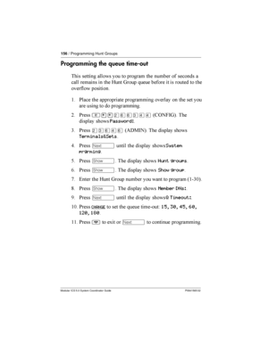 Page 156156/ Programming Hunt Groups
Modular ICS 5.0 System Coordinator Guide P0941565 02
Programming the queue time-out
  	

   	    
 	
	

 	   7 8     
  

 
$ *
	  		 	 
	    
	   
 	
= *
²¥¥ÛßßÜÝÝ46 )-85 


	 Password:
3 *
ÛÜßÝß4(%:-5  

	 
Terminals&Sets
9 *Ô
  

	 System
prgrming
@...