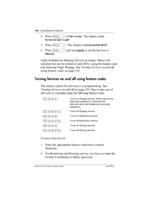 Page 192192/ Using System features
Modular ICS 5.0 System Coordinator Guide P0941565 02
9 *­	Services  

		

Ringing Serviceö
@ *­  

		
Sched:Nightö
0 *­	
 
CHANGE   1 
Manual
 1

  /1  


 


  	  
  	
     	 

	
 
  / 1 $
  	 
 	  	 $#=
Turning Services on and off using feature codes
  	 ...