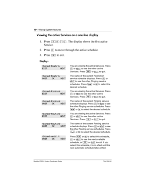 Page 194194/ Using System features
Modular ICS 5.0 System Coordinator Guide P0941565 02
Viewing the activeServices on a one-line display
$ *
²¡àâ  

	   	
1
= *
£    	 


3 *
¨ !
Displays
You are viewing the active Services. Press
£orNEXTto see the other active
Services. Press
¨orEXITto quit.
The name of the current Restriction
service schedule displays. Press
£or
NEXTto see the other Ringing service
schedules. Press
³orOKto select...