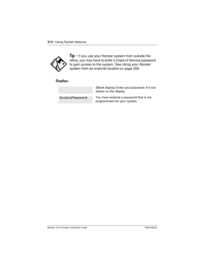 Page 214214/ Using System features
Modular ICS 5.0 System Coordinator Guide P0941565 02
Displays
Tip -If you use your Norstar system from outside the
office, you may have to enter a Class of Service password
to gain access to the system. See
Using your Norstar
system from an external location
on page 209.
(Blank display) Enter your password. It is not
shown on the display.
You have entered a password that is not
programmed into your system.Invalid Password 