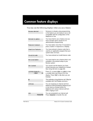 Page 227P0941565 02 Modular ICS 5.0 System Coordinator Guide
Common feature displays
 	   

 

	    	 	
Someone is already using programming,
or the feature you are trying to use is not
compatible with the configuration of the
telephone or line.
You have tried to use a feature, but you
have not been given access to it in
administration programming.
You have taken more than 15 seconds to
press a button in response to a display.
You have entered a feature code that is
used...