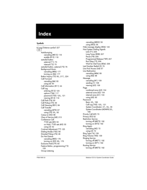 Page 251P0941565 02 Modular ICS 5.0 System Coordinator Guide
Index
Symbols
¤Long Distance symbol227
²
Autobumping
canceling (#815)118
enable (815)118
autodial button
external (*1)73
internal (*2)73
autodial button, external (*0)76
Background Music
canceling (#86)177
turning on (86)177
Button Inquiry (*0)80
,217,224
Call Forward
canceling (#4)93
using (4)93
Call Information (811)44
Call Log
entering (812)120
options (*84)117
password (*85)120
,121
viewing (812)118
CallPark(74)90
Call Pickup (75)49
Call Queuing...