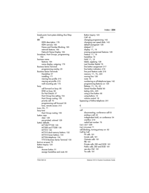 Page 254Index /254
P0941565 02 Modular ICS 5.0 System Coordinator Guide
break point, host system dialing, Run/Stop
208
BRI
ISDN description178
ISDN services183
Name and Number Blocking185
network features184
Network Name Display184
broadcast, Hunt Groups, programming
152
business name
features184
name display, outgoing179
Business Series Terminal
programming overlay20
Business Series Terminals
Handsfree57
installing171
viewing line profile215
viewing set profile215
wall mounting sets172
busy
call forward on...