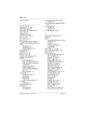 Page 259259/ Index
Modular ICS 5.0 System Coordinator Guide P0941565 02
duration of call62
E
echo, handsfree59
emergency 91113
,180
enable autobumping118
enbloc dialing, PRI dialing plan182
End of session26
ending a call43
ending testsession224
enhanced, answer button52
Enter code127
Enter digits75
,79
Enter zone106
entering letters through the dialpad27
equipment, external page equipment107
erasing
Call Log items119
messages from list111
programmed features126
Evening Sched195
Exchanged138
Exclusive Hold70
,83...