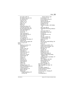 Page 260Index /260
P0941565 02 Modular ICS 5.0 System Coordinator Guide
last number redial76
line redirect ring control100
line redirection98
Long Tones207
overflow set157
page zone105
paging105
Pause206
programmed release207
room/desk information161
Run/Stop dialing signal208
select speed dial line30
service times163
set lock203
system speed dial29
system speed dial name31
time and date27
Trunk Answer50
user speed dial78
using dialpad to enter letters27
using Link205
Wait for Dial Tone signal208
Feature...