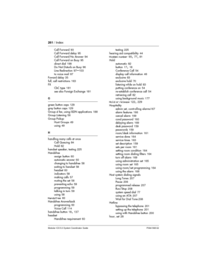 Page 261261/ Index
Modular ICS 5.0 System Coordinator Guide P0941565 02
Call Forward93
Call Forward delay95
Call Forward No Answer94
Call Forward on Busy95
direct dial199
Do Not Disturb on Busy96
Line Redirection97
–103
to voice mail97
Foward delay35
full, call restrictions163
FX
CbC type181
see also Foreign Exchange181
G
green button caps129
grey button caps129
Group 4 fax, using ISDN applications188
Group Listening56
Group Pickup
Hunt Groups49
using49
H
handling many calls at once
Call Queuing84
Hold82
handset...