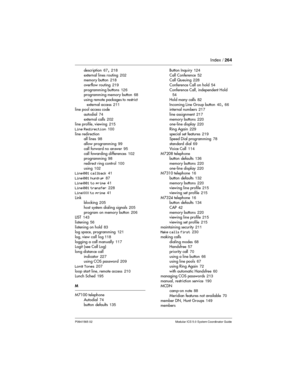 Page 264Index /264
P0941565 02 Modular ICS 5.0 System Coordinator Guide
description67,218
external lines routing202
memory button218
overflow routing219
programming buttons126
programming memory button68
using remote packages to restrict
external access211
line pool access code
autodial74
external calls202
line profile, viewing215
Line Redirection100
line redirection
all lines98
allow programming99
call forward no answer95
call fowarding differences102
programming98
redirect ring control100
using102
Line001...