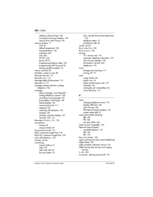 Page 265265/ Index
Modular ICS 5.0 System Coordinator Guide P0941565 02
adding to Hunt Groups149
moving Hunt Group members150
remove from Hunt Group149
memory buttons17
CAP42
default assignment129
erasing features126
indicators220
Link206
M7310132
power off73
programming feature codes126
programming with line pool68
storing autodial numbers73
menus, top level22
Meridian, camp-on note88
Message denied112
Message list112
Message Reply Enhancement110
Message to113
message waiting indicator, analog
telephone108...