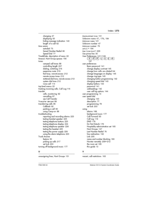 Page 273Index /273
P0941565 02 Modular ICS 5.0 System Coordinator Guide
changing27
displaying63
hiding message indication140
length of a call62
time savers
autodial73
Saved Number Redial80
Speed Dial77
Time&Date, description of menu22
timeout, Hunt Group queues156
tones
camped call tones88
controlling length207
dialing, switching216
expensive route219
fast busy, remote access212
remote access tones212
stuttered dial tone, remote access212
system dial tone212
voice call114
top-level menus22
tracking incoming...