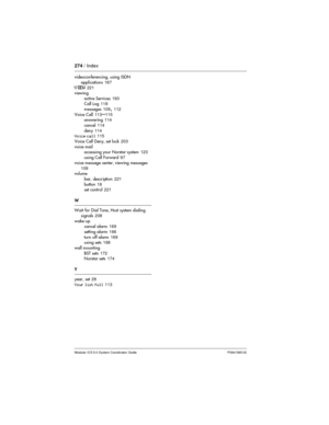Page 274274/ Index
Modular ICS 5.0 System Coordinator Guide P0941565 02
videoconferencing, using ISDN
applications187
VIEW221
viewing
active Services193
Call Log118
messages109
,112
Voice Call113
–115
answering114
cancel114
deny114
Voice call115
Voice Call Deny, set lock203
voice mail
accessing your Norstar system123
using Call Forward97
voice message center, viewing messages
109
volume
bar, description221
button18
set control221
W
Wait for Dial Tone, Host system dialing
signals208
wake-up
cancel alarm169...