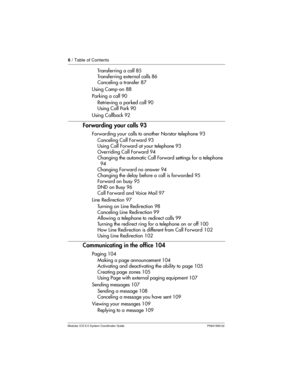 Page 66/ Table of Contents
Modular ICS 5.0 System Coordinator Guide P0941565 02
Transferring a call 85
Transferring external calls 86
Canceling a transfer 87
Using Camp-on 88
Parking a call 90
Retrieving a parked call 90
Using Call Park 90
Using Callback 92
Forwarding your calls 93
Forwarding your calls to another Norstar telephone 93
Canceling Call For ward 93
Using Call Forward at your telephone 93
Overriding Call Forward 94
Changing the automatic Call Forward settings for a telephone
94
Changing Forward no...