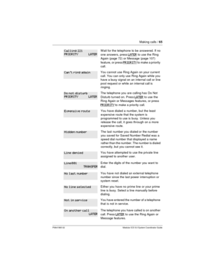 Page 65Making calls /65
P0941565 02 Modular ICS 5.0 System Coordinator Guide
Wait for the telephone to be answered. If no
one answers, press
LATERto use the Ring
Again (page 72) or Message (page107)
feature, or press
PRIORITYto make a priority
call.
You cannot use Ring Again on your current
call. You can only use Ring Again while you
have a busy signal on an internal call or line
pool request or while an internal call is
ringing.
The telephone you are calling has Do Not
Disturb turned on. Press
LATERto use the...