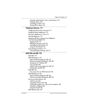 Page 9Table of Contents /9
P0941565 02 Modular ICS 5.0 System Coordinator Guide
Using the Administration set to control alarms 167
Using the alarm 168
Canceling an alarm 169
Turning off an alarm 169
Telephone features 171
Installing Business Series Terminals 171
Installing Norstar telephones 173
Naming a telephone or a line 175
Moving telephones 175
Stopping calls from ringing at your telephone :
Do Not Disturb (DND) 176
Stopping calls 176
Refusing to answer a call 176
Canceling Do Not Disturb 176
Using Do Not...