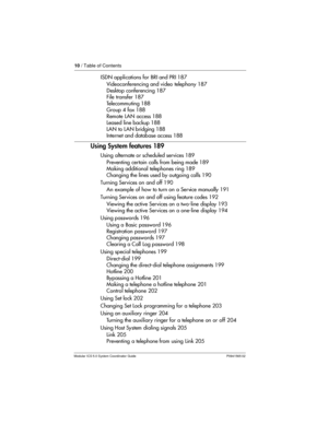 Page 1010/ Table of Contents
Modular ICS 5.0 System Coordinator Guide P0941565 02
ISDN applications for BRI and PRI 187
Videoconferencing and video telephony 187
Desktop conferencing 187
File transfer 187
Telecommuting 188
Group 4 fax 188
Remote LAN access 188
Leased line backup 188
LAN to LAN bridging 188
Internet and database access 188
Using System features 189
Using alternate or scheduled services 189
Preventing certain calls from being made 189
Making additional telephones ring 189
Changing the lines used...