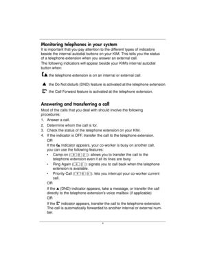Page 6 4  
Monitoring telephones in your system
It is important that you pay attention to the different types of indicators 
beside the internal autodial buttons on your KIM. This tells you the status 
of a telephone extension when you answer an external call.
The following indicators will appear beside your KIM’s internal autodial 
button when:
Answering and transferring a call
Most of the calls that you deal with should involve the following 
procedures:
1. Answer a call.
2. Determine whom the call is for....