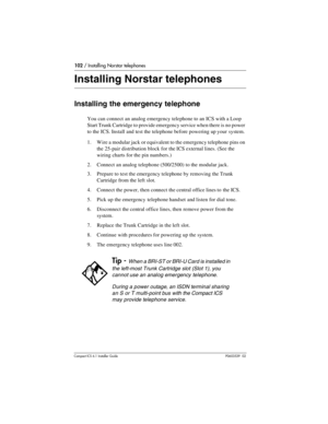 Page 102102 / Installing Norstar telephones
Compact ICS 6.1 Installer GuideP0603539  02
Installing Norstar telephones
Installing the emergency telephone
You can connect an analog emergency telephone to an ICS with a Loop 
Start Trunk Cartridge to provide emergency service when there is no power 
to the ICS. Install and test the telephone before powering up your  system.
1. Wire a modular jack or equivalent to the emergency telephone pins on 
the 25-pair distribution block for the ICS external lines. (See the...