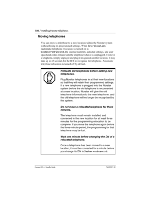 Page 108108 / Installing Norstar telephones
Compact ICS 6.1 Installer GuideP0603539  02
Moving telephones
You can move a telephone to a new location within the Norstar system 
without losing its programmed settings. When 
Set relocation 
(automatic telephone relocation) is turned on in  
System programming, the internal numbers, autodial settings, and user 
speed dial codes remain with the telephone when it is unplugged. To move 
a telephone, simply unplug it and plug it in again at another location. It may...