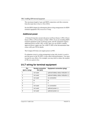 Page 110110 / Installing ISDN terminal equipment
Compact ICS 6.1 Installer GuideP0603539  02
The maximum length of spur and ISDN connection cord (the extension 
from the main line or bus) is 10 m (30 ft). 
See the ISDN chapter for information about wiring arrangements for ISDN 
terminal equipment (TE) on an S or T loop.
Additional power
 A Norstar S-loop does not provide power on Power Source 1 (PS1), Power 
Source (PS2), or Power Source or Sink 3 (PS3). If you are installing ISDN 
terminal equipment at the...