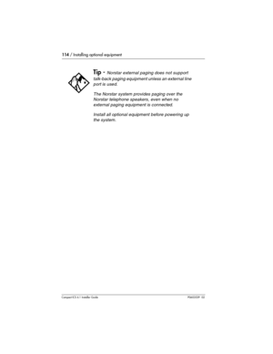 Page 114114 / Installing optional equipment
Compact ICS 6.1 Installer GuideP0603539  02
 
Tip - Norstar external paging does not support 
talk-back paging equipment unless an external line 
port is used.
The Norstar system provides paging over the 
Norstar telephone speakers, even when no 
external paging equipment is connected.
Install all optional equipment before powering up 
the system. 