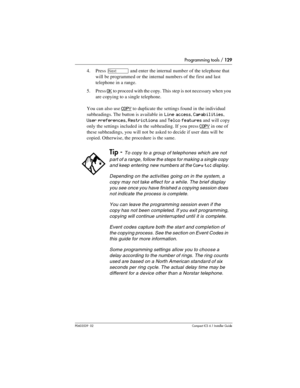 Page 129Programming tools / 129
P0603539  02Compact ICS 6.1 Installer Guide
4. Press ‘ and enter the internal number of the telephone that 
will be programmed or the internal numbers of the first and last 
telephone in a range. 
5. Press 
OK to proceed with the copy. This step is not necessary when you 
are copying to a single telephone.
You can also use 
COPY to duplicate the settings found in the individual 
subheadings. The button is available in 
Line access, Capabilities, 
User preferences, Restrictions and...