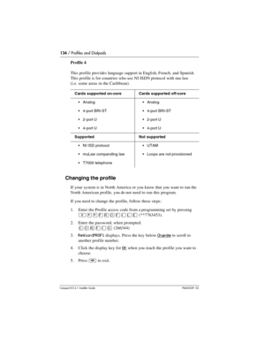 Page 134134 / Profiles and Dialpads
Compact ICS 6.1 Installer GuideP0603539  02
Profile 4
This profile provides language support in English, French, and Spanish. 
This profile is for countries who use NI ISDN protocol with mu-law 
(i.e. some areas in the Caribbean).
Changing the profile
If your system is in North America or you know that you want to run the 
North American profile, you do not need to run this program.
If you need to change the profile, follow these steps:
1. Enter the Profile access code from a...