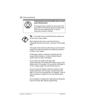 Page 138138 / Startup programming
Compact ICS 6.1 Installer GuideP0603539  02
Programming may be lost after three or more 
days without power.
All programming is retained for three days if the 
power fails or if the Norstar system is powered off. 
After three days without power, it may be 
necessary to perform Startup.
Tip - The length of the new DN (internal number) can 
be from two to seven digits.
Note: Systems that want to use Hunt Groups or 
Hospitality Services must have a minimum of three-digit 
DNs.
The...