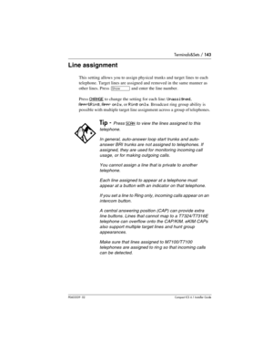 Page 143Terminals&Sets / 143
P0603539  02Compact ICS 6.1 Installer Guide
Line assignment
This setting allows you to assign physical trunks and target lines to each 
telephone. Target lines are assigned and removed in the same manner as 
other lines. Press 
≠ and enter the line number. 
Press 
CHANGE to change the setting for each line: Unassigned, 
Appr&Ring, Appr only, or Ring only. Broadcast ring group ability is 
possible with multiple target line assignment across a group of telephones. 
Tip - Press SCAN to...