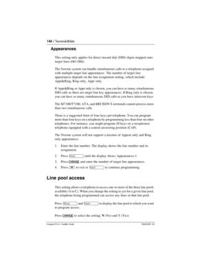 Page 144144 / Terminals&Sets
Compact ICS 6.1 Installer GuideP0603539  02
Appearances
This setting only applies for direct  inward dial (DID) digits mapped onto 
target lines (061-086).
The Norstar system can handle simultaneous calls to a telephone assigned 
with multiple target line appearances . The number of target line 
appearances depends on the line assignment setting , which include: 
Appr&Ring, Ring only, Appr  only.
If Appr&Ring or Appr only is chosen, you can have as many simultaneous 
DID calls as...