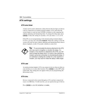 Page 150150 / Terminals&Sets
Compact ICS 6.1 Installer GuideP0603539  02
ATA settings
ATA ans timer
A timer can be used to administer a delay between the last digit you dial on 
a device connected to an analog terminal adapter (ATA) and when the 
system begins to send out tones (DTMF or modem)  on the outgoing line 
without capturing and interpreting them. To change the delay time, press 
CHANGE to select the setting (in seconds): ATA ans timer: 3, 5, 7, or 10.
If the DN you are programming is the internal...