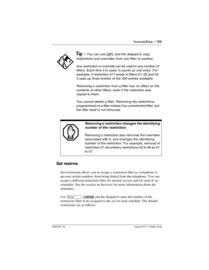 Page 155Terminals&Sets / 155
P0603539  02Compact ICS 6.1 Installer Guide
Set restrns
Set restrictions allows you to assign a restriction filter to a telephone to 
prevent certain numbers from being dialed from that telephone. You can 
assign a different restriction filter for normal service and for each of six 
schedules. See the section on Services for more information about the 
schedules.
Use 
≠, CHANGE and the dialpad to enter the number of the 
restriction filter to be assigned to the set for each schedule....