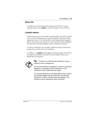 Page 157Terminals&Sets / 157
P0603539  02Compact ICS 6.1 Installer Guide
Allow link
A telephone can  be prevented from using Link (²àÚ), a host 
signaling option. Press 
CHANGE to select the setting: Y (Yes) or N (No).
Line/set restrns
Line/set restrns allows you to assign a restriction filter to a specific line that 
can be used for outgoing calls at a specific telephone. This type of filter 
replaces any line or set restriction filters which might otherwise apply. It 
restricts the numbers you can dial on a...