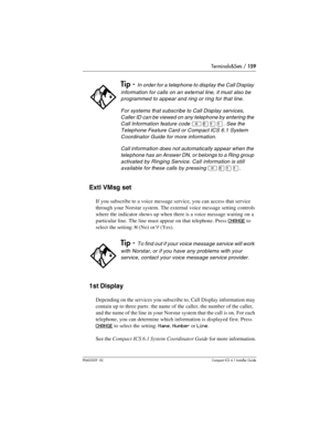 Page 159Terminals&Sets / 159
P0603539  02Compact ICS 6.1 Installer Guide
Extl VMsg set
If you subscribe to a voice message service, you can access that service 
through your Norstar system. The external voice message setting controls 
where the indicator shows up when there is a voice message waiting on a 
particular line. The line must appear on that telephone. Press 
CHANGE to 
select the setting: 
N (No) or Y (Yes).
1st Display
Depending on the services you subscribe to, Call Display information may 
contain...
