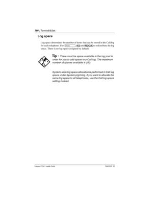 Page 160160 / Terminals&Sets
Compact ICS 6.1 Installer GuideP0603539  02
Log space
Log space determines the number of items that can be stored in the Call log 
for each telephone. Use 
≠, ADD and REMOVE to redistribute the log 
space. There is no log space assigned by default.
Tip - There must be space available in the log pool in 
order for you to add space to a Call log. The maximum 
number of spaces available is 250.
System-wide log space allocation is performed in Call log 
space under System prgrming. If...